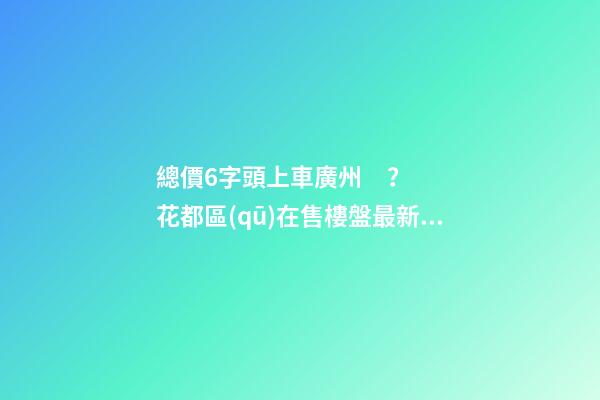 總價6字頭上車廣州？花都區(qū)在售樓盤最新報價出爐